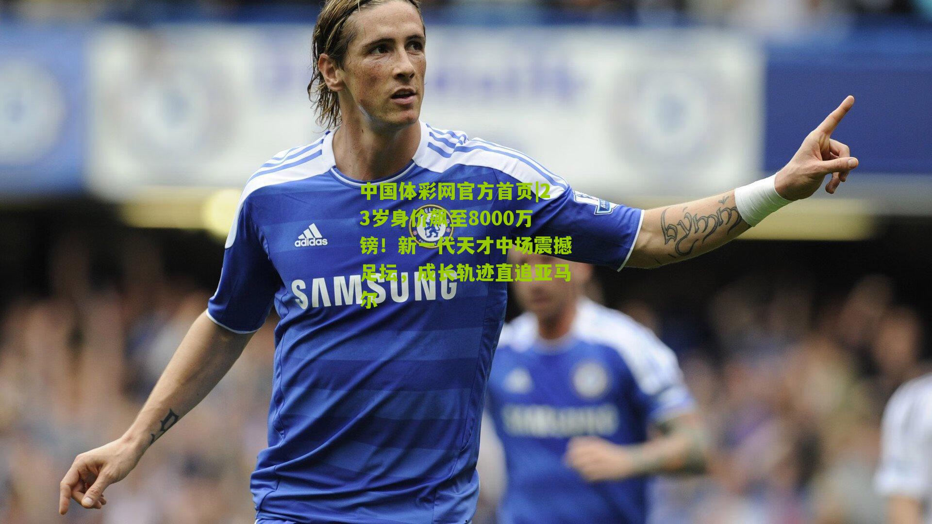 中国体彩网官方首页|23岁身价飙至8000万镑！新一代天才中场震撼足坛，成长轨迹直追亚马尔