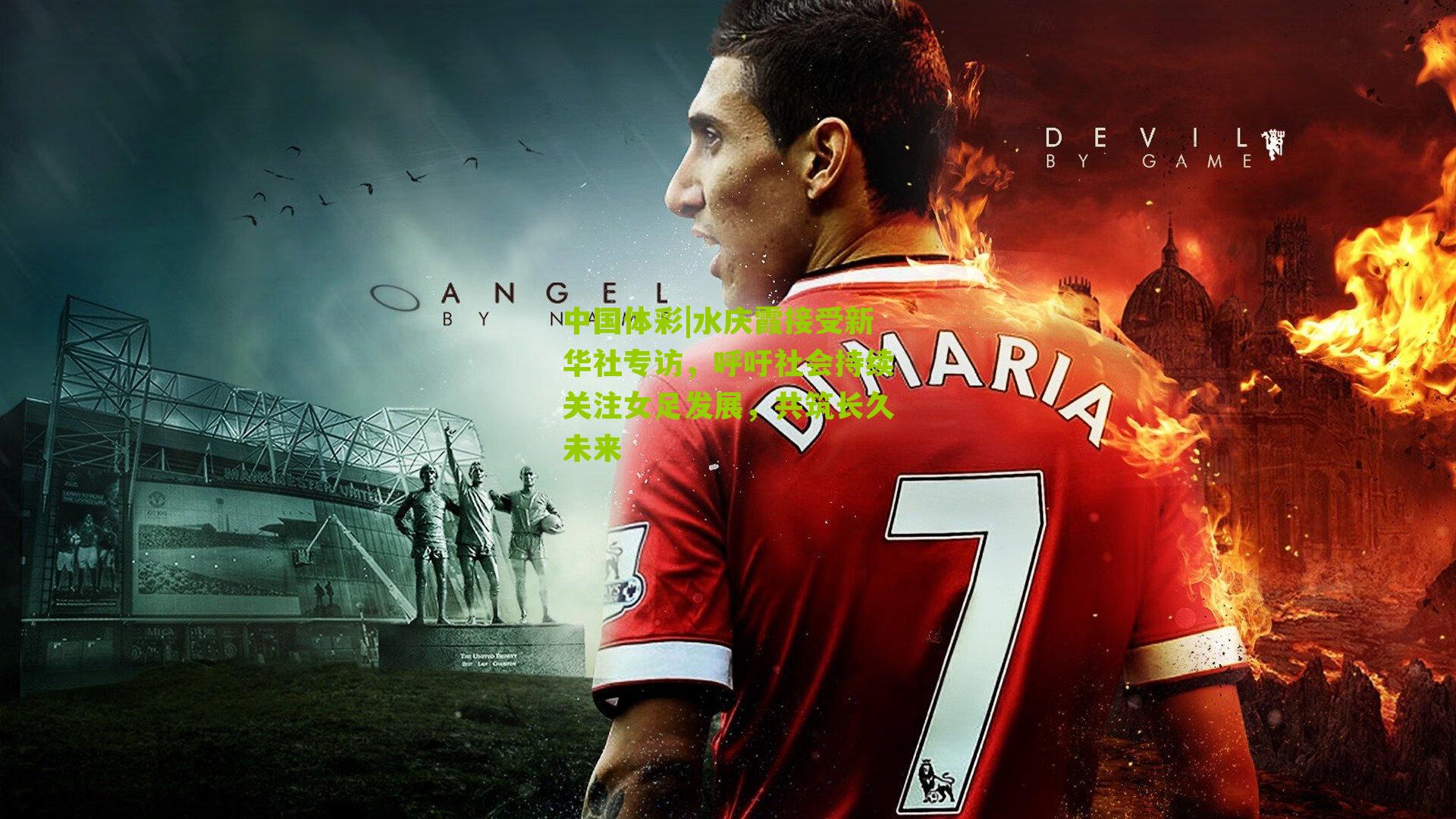 中国体彩|水庆霞接受新华社专访，呼吁社会持续关注女足发展，共筑长久未来