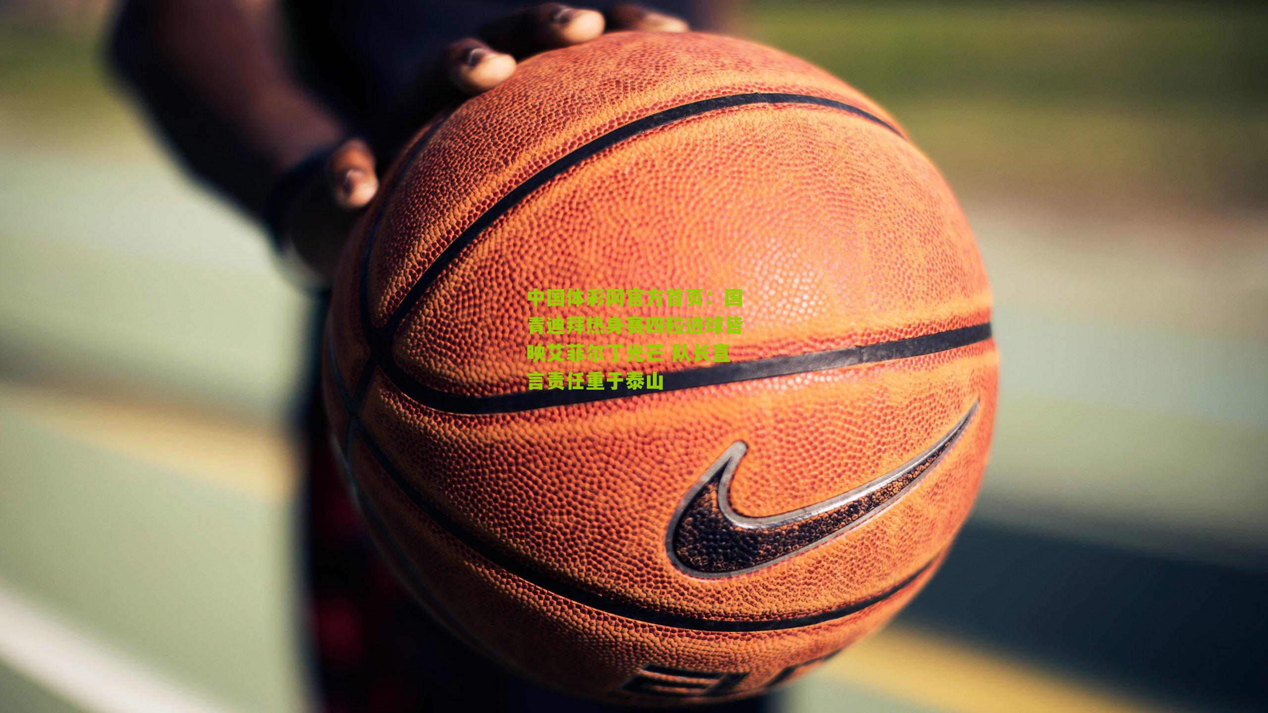 中国体彩网官方首页：国青迪拜热身赛四粒进球皆映艾菲尔丁光芒 队长直言责任重于泰山